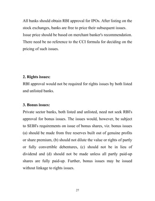 All banks should obtain RBI approval for IPOs. After listing on the
stock exchanges, banks are free to price their subsequent issues.
Issue price should be based on merchant banker's recommendation.
There need be no reference to the CCI formula for deciding on the
pricing of such issues.
2. Rights issues:
RBI approval would not be required for rights issues by both listed
and unlisted banks.
3. Bonus issues:
Private sector banks, both listed and unlisted, need not seek RBI's
approval for bonus issues. The issues would, however, be subject
to SEBI's requirements on issue of bonus shares, viz. bonus issues
(a) should be made from free reserves built out of genuine profits
or share premium, (b) should not dilute the value or rights of partly
or fully convertible debentures, (c) should not be in lieu of
dividend and (d) should not be made unless all partly paid-up
shares are fully paid-up. Further, bonus issues may be issued
without linkage to rights issues.
27
 