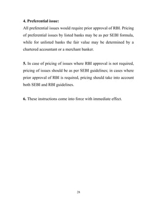 4. Preferential issue:
All preferential issues would require prior approval of RBI. Pricing
of preferential issues by listed banks may be as per SEBI formula,
while for unlisted banks the fair value may be determined by a
chartered accountant or a merchant banker.
5. In case of pricing of issues where RBI approval is not required,
pricing of issues should be as per SEBI guidelines; in cases where
prior approval of RBI is required, pricing should take into account
both SEBI and RBI guidelines.
6. These instructions come into force with immediate effect.
28
 