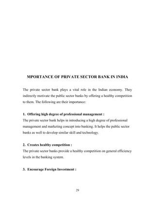 MPORTANCE OF PRIVATE SECTOR BANK IN INDIA
The private sector bank plays a vital role in the Indian economy. They
indirectly motivate the public sector banks by offering a healthy competition
to them. The following are their importance:
1. Offering high degree of professional management :
The private sector bank helps in introducing a high degree of professional
management and marketing concept into banking. It helps the public sector
banks as well to develop similar skill and technology.
2. Creates healthy competition :
The private sector banks provide a healthy competition on general efficiency
levels in the banking system.
3. Encourage Foreign Investment :
29
 