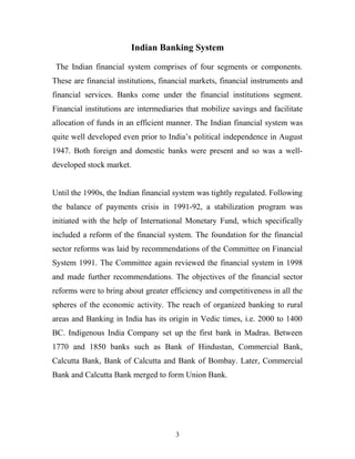 Indian Banking System
The Indian financial system comprises of four segments or components.
These are financial institutions, financial markets, financial instruments and
financial services. Banks come under the financial institutions segment.
Financial institutions are intermediaries that mobilize savings and facilitate
allocation of funds in an efficient manner. The Indian financial system was
quite well developed even prior to India’s political independence in August
1947. Both foreign and domestic banks were present and so was a well-
developed stock market.
Until the 1990s, the Indian financial system was tightly regulated. Following
the balance of payments crisis in 1991-92, a stabilization program was
initiated with the help of International Monetary Fund, which specifically
included a reform of the financial system. The foundation for the financial
sector reforms was laid by recommendations of the Committee on Financial
System 1991. The Committee again reviewed the financial system in 1998
and made further recommendations. The objectives of the financial sector
reforms were to bring about greater efficiency and competitiveness in all the
spheres of the economic activity. The reach of organized banking to rural
areas and Banking in India has its origin in Vedic times, i.e. 2000 to 1400
BC. Indigenous India Company set up the first bank in Madras. Between
1770 and 1850 banks such as Bank of Hindustan, Commercial Bank,
Calcutta Bank, Bank of Calcutta and Bank of Bombay. Later, Commercial
Bank and Calcutta Bank merged to form Union Bank.
3
 