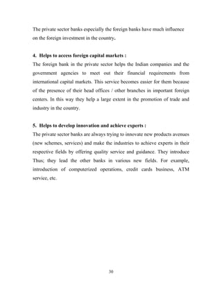 The private sector banks especially the foreign banks have much influence
on the foreign investment in the country.
4. Helps to access foreign capital markets :
The foreign bank in the private sector helps the Indian companies and the
government agencies to meet out their financial requirements from
international capital markets. This service becomes easier for them because
of the presence of their head offices / other branches in important foreign
centers. In this way they help a large extent in the promotion of trade and
industry in the country.
5. Helps to develop innovation and achieve experts :
The private sector banks are always trying to innovate new products avenues
(new schemes, services) and make the industries to achieve experts in their
respective fields by offering quality service and guidance. They introduce
Thus; they lead the other banks in various new fields. For example,
introduction of computerized operations, credit cards business, ATM
service, etc.
30
 