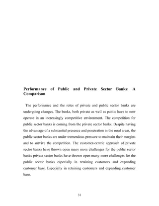 Performance of Public and Private Sector Banks: A
Comparison
The performance and the roles of private and public sector banks are
undergoing changes. The banks, both private as well as public have to now
operate in an increasingly competitive environment. The competition for
public sector banks is coming from the private sector banks. Despite having
the advantage of a substantial presence and penetration in the rural areas, the
public sector banks are under tremendous pressure to maintain their margins
and to survive the competition. The customer-centric approach of private
sector banks have thrown open many more challenges for the public sector
banks private sector banks have thrown open many more challenges for the
public sector banks especially in retaining customers and expanding
customer base. Especially in retaining customers and expanding customer
base.
31
 