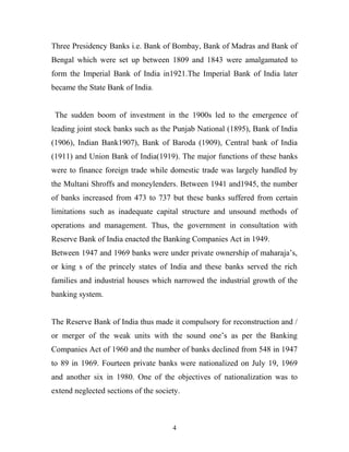 Three Presidency Banks i.e. Bank of Bombay, Bank of Madras and Bank of
Bengal which were set up between 1809 and 1843 were amalgamated to
form the Imperial Bank of India in1921.The Imperial Bank of India later
became the State Bank of India.
The sudden boom of investment in the 1900s led to the emergence of
leading joint stock banks such as the Punjab National (1895), Bank of India
(1906), Indian Bank1907), Bank of Baroda (1909), Central bank of India
(1911) and Union Bank of India(1919). The major functions of these banks
were to finance foreign trade while domestic trade was largely handled by
the Multani Shroffs and moneylenders. Between 1941 and1945, the number
of banks increased from 473 to 737 but these banks suffered from certain
limitations such as inadequate capital structure and unsound methods of
operations and management. Thus, the government in consultation with
Reserve Bank of India enacted the Banking Companies Act in 1949.
Between 1947 and 1969 banks were under private ownership of maharaja’s,
or king s of the princely states of India and these banks served the rich
families and industrial houses which narrowed the industrial growth of the
banking system.
The Reserve Bank of India thus made it compulsory for reconstruction and /
or merger of the weak units with the sound one’s as per the Banking
Companies Act of 1960 and the number of banks declined from 548 in 1947
to 89 in 1969. Fourteen private banks were nationalized on July 19, 1969
and another six in 1980. One of the objectives of nationalization was to
extend neglected sections of the society.
4
 