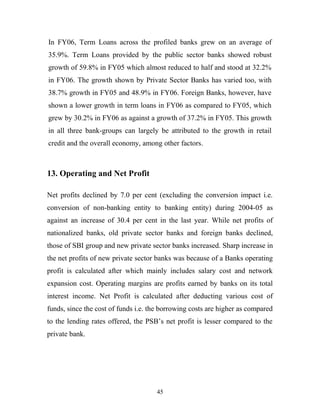 In FY06, Term Loans across the profiled banks grew on an average of
35.9%. Term Loans provided by the public sector banks showed robust
growth of 59.8% in FY05 which almost reduced to half and stood at 32.2%
in FY06. The growth shown by Private Sector Banks has varied too, with
38.7% growth in FY05 and 48.9% in FY06. Foreign Banks, however, have
shown a lower growth in term loans in FY06 as compared to FY05, which
grew by 30.2% in FY06 as against a growth of 37.2% in FY05. This growth
in all three bank-groups can largely be attributed to the growth in retail
credit and the overall economy, among other factors.
13. Operating and Net Profit
Net profits declined by 7.0 per cent (excluding the conversion impact i.e.
conversion of non-banking entity to banking entity) during 2004-05 as
against an increase of 30.4 per cent in the last year. While net profits of
nationalized banks, old private sector banks and foreign banks declined,
those of SBI group and new private sector banks increased. Sharp increase in
the net profits of new private sector banks was because of a Banks operating
profit is calculated after which mainly includes salary cost and network
expansion cost. Operating margins are profits earned by banks on its total
interest income. Net Profit is calculated after deducting various cost of
funds, since the cost of funds i.e. the borrowing costs are higher as compared
to the lending rates offered, the PSB’s net profit is lesser compared to the
private bank.
45
 