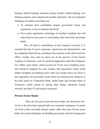 banking, internet banking, automatic money transfer, mobile banking, core
banking solutions and computerized monthly statements. The two important
challenges for public sector banks are:
• To maintain their profitability despite government norms and
regulations, as also to maintain their PLR.
• Put in place appropriate technology of excellent standards that will
make them be seen more as virtual banks rather than brick and mortar
banks.
This will lead to consolidation of their respective network. It is
essential that they be given autonomy- operational and administrative- and
be completely board driven, including in the selection of the chief executive
officer. Finally, they must be taken out of the purview of the Central
Vigilance Commission, even if it entails bringing them under the Companies
Act. Public sector banks, which account for 75 per cent of banking assets,
also should be prepared for such mergers and acquisitions which would
further strengthen our banking sector. Since any merger moves are likely to
face opposition, the best public sector banks are forming loose alliances of
the kind struck by Corporation Bank, Indian Bank and Oriental Bank of
Commerce, which agreed to, among other things, rationalise branch
network, and share IT and treasury resources5.
Private Sector Banks
There are two types of private sector banks, the old and the new.
As far as the old mostly regional banks are concerned, inadequacy of capital
will lead to their inevitable mergers sooner rather than later. Private sector
banks have good technology for handling governance and risk management
47
 