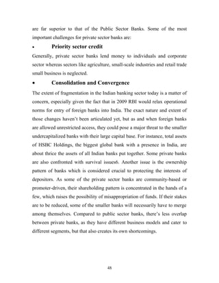 are far superior to that of the Public Sector Banks. Some of the most
important challenges for private sector banks are:
• Priority sector credit
Generally, private sector banks lend money to individuals and corporate
sector whereas sectors like agriculture, small-scale industries and retail trade
small business is neglected.
• Consolidation and Convergence
The extent of fragmentation in the Indian banking sector today is a matter of
concern, especially given the fact that in 2009 RBI would relax operational
norms for entry of foreign banks into India. The exact nature and extent of
those changes haven’t been articulated yet, but as and when foreign banks
are allowed unrestricted access, they could pose a major threat to the smaller
undercapitalized banks with their large capital base. For instance, total assets
of HSBC Holdings, the biggest global bank with a presence in India, are
about thrice the assets of all Indian banks put together. Some private banks
are also confronted with survival issues6. Another issue is the ownership
pattern of banks which is considered crucial to protecting the interests of
depositors. As some of the private sector banks are community-based or
promoter-driven, their shareholding pattern is concentrated in the hands of a
few, which raises the possibility of misappropriation of funds. If their stakes
are to be reduced, some of the smaller banks will necessarily have to merge
among themselves. Compared to public sector banks, there’s less overlap
between private banks, as they have different business models and cater to
different segments, but that also creates its own shortcomings.
48
 