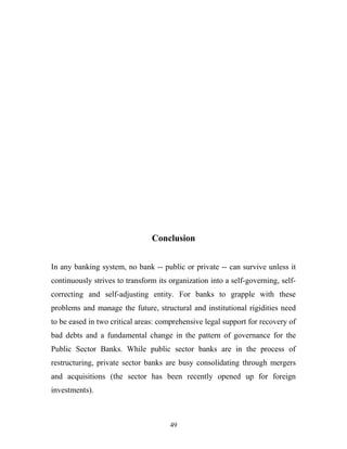 Conclusion
In any banking system, no bank -- public or private -- can survive unless it
continuously strives to transform its organization into a self-governing, self-
correcting and self-adjusting entity. For banks to grapple with these
problems and manage the future, structural and institutional rigidities need
to be eased in two critical areas: comprehensive legal support for recovery of
bad debts and a fundamental change in the pattern of governance for the
Public Sector Banks. While public sector banks are in the process of
restructuring, private sector banks are busy consolidating through mergers
and acquisitions (the sector has been recently opened up for foreign
investments).
49
 