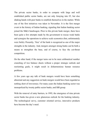 The private sector banks, in order to compete with large and well
established public sector banks, are not only foraying into IT, but also
shaking hands with peer banks to establish themselves in the market. While
one of the first initiatives was taken in November. It is the first merger
event in the history of Indian banking, signaling that Indian banking sector
joined the M&A bandwagon. Prior to this private bank merger, there have
been quite a few attempts made by the government to rescue weak banks
and synergise the operations to achieve scale economics (but, unfortunately
were futile). Presently, ‘Size’ of the bank is recognized as one of the major
strengths in the industry. And, mergers amongst strong banks can be both a
means to strengthen the base, and of course, to face the cut-throat
competition.
On the other hand, if the merger turns out to be mere arithmetical number
crunching of two balance sheets without a proper strategic outlook and
reorienting goals, it might result in disharmonious human resource
problems.
A few years ago any talk of bank mergers would have been something
abnormal and any suggestion on bank mergers would have been regarded as
nothing short of irreverence. For many years the Indian banking sector was
monopolized by twenty public sector banks, and SBI group.
With the removal of entry barriers, in 1995, the emergence of nine private
sector banks has given a new glamorous outlook for the banking industry.
The technological savvy, customer oriented service, innovative products
have become the day’s meal.
7
 