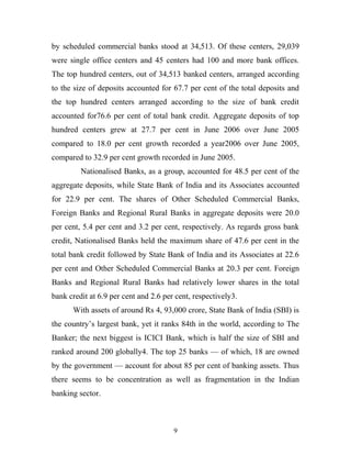 by scheduled commercial banks stood at 34,513. Of these centers, 29,039
were single office centers and 45 centers had 100 and more bank offices.
The top hundred centers, out of 34,513 banked centers, arranged according
to the size of deposits accounted for 67.7 per cent of the total deposits and
the top hundred centers arranged according to the size of bank credit
accounted for76.6 per cent of total bank credit. Aggregate deposits of top
hundred centers grew at 27.7 per cent in June 2006 over June 2005
compared to 18.0 per cent growth recorded a year2006 over June 2005,
compared to 32.9 per cent growth recorded in June 2005.
Nationalised Banks, as a group, accounted for 48.5 per cent of the
aggregate deposits, while State Bank of India and its Associates accounted
for 22.9 per cent. The shares of Other Scheduled Commercial Banks,
Foreign Banks and Regional Rural Banks in aggregate deposits were 20.0
per cent, 5.4 per cent and 3.2 per cent, respectively. As regards gross bank
credit, Nationalised Banks held the maximum share of 47.6 per cent in the
total bank credit followed by State Bank of India and its Associates at 22.6
per cent and Other Scheduled Commercial Banks at 20.3 per cent. Foreign
Banks and Regional Rural Banks had relatively lower shares in the total
bank credit at 6.9 per cent and 2.6 per cent, respectively3.
With assets of around Rs 4, 93,000 crore, State Bank of India (SBI) is
the country’s largest bank, yet it ranks 84th in the world, according to The
Banker; the next biggest is ICICI Bank, which is half the size of SBI and
ranked around 200 globally4. The top 25 banks — of which, 18 are owned
by the government — account for about 85 per cent of banking assets. Thus
there seems to be concentration as well as fragmentation in the Indian
banking sector.
9
 