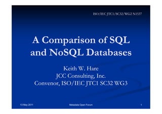 A Comparison of SQLA Comparison of SQL
andand NoSQLNoSQL DatabasesDatabases
Keith W. HareKeith W. Hare
JCC Consulting, Inc.JCC Consulting, Inc.
Convenor, ISO/IEC JTC1 SC32 WG3Convenor, ISO/IEC JTC1 SC32 WG3
13 May 2011 Metadata Open Forum 1
ISO/IEC JTC1/SC32/WG2 N1537
 