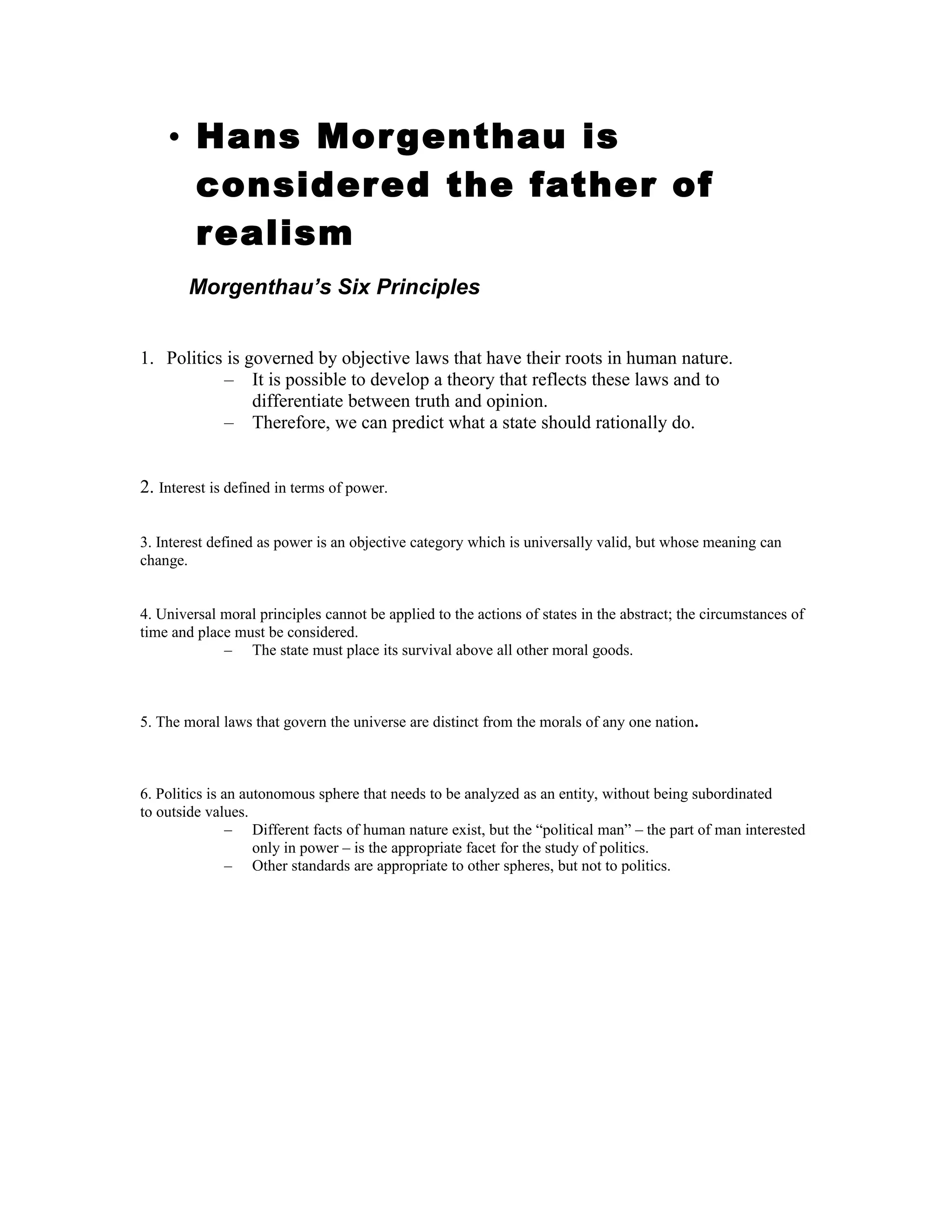 • Hans Morgenthau is
considered the father of
realism
Morgenthau’s Six Principles
1. Politics is governed by objective laws that have their roots in human nature.
– It is possible to develop a theory that reflects these laws and to
differentiate between truth and opinion.
– Therefore, we can predict what a state should rationally do.
2. Interest is defined in terms of power.
3. Interest defined as power is an objective category which is universally valid, but whose meaning can
change.
4. Universal moral principles cannot be applied to the actions of states in the abstract; the circumstances of
time and place must be considered.
– The state must place its survival above all other moral goods.
5. The moral laws that govern the universe are distinct from the morals of any one nation.
6. Politics is an autonomous sphere that needs to be analyzed as an entity, without being subordinated
to outside values.
– Different facts of human nature exist, but the “political man” – the part of man interested
only in power – is the appropriate facet for the study of politics.
– Other standards are appropriate to other spheres, but not to politics.
 