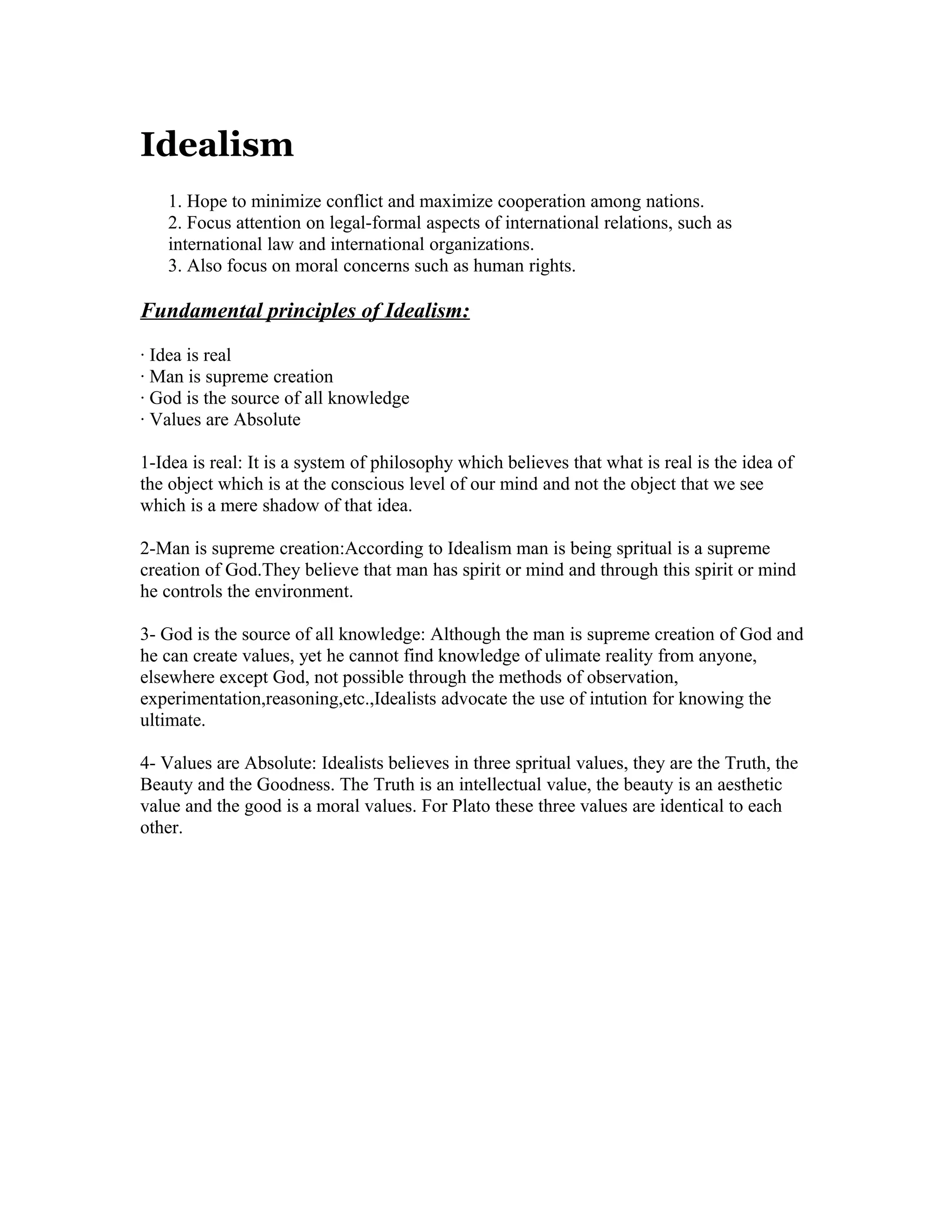 Idealism
1. Hope to minimize conflict and maximize cooperation among nations.
2. Focus attention on legal-formal aspects of international relations, such as
international law and international organizations.
3. Also focus on moral concerns such as human rights.
Fundamental principles of Idealism:
· Idea is real
· Man is supreme creation
· God is the source of all knowledge
· Values are Absolute
1-Idea is real: It is a system of philosophy which believes that what is real is the idea of
the object which is at the conscious level of our mind and not the object that we see
which is a mere shadow of that idea.
2-Man is supreme creation:According to Idealism man is being spritual is a supreme
creation of God.They believe that man has spirit or mind and through this spirit or mind
he controls the environment.
3- God is the source of all knowledge: Although the man is supreme creation of God and
he can create values, yet he cannot find knowledge of ulimate reality from anyone,
elsewhere except God, not possible through the methods of observation,
experimentation,reasoning,etc.,Idealists advocate the use of intution for knowing the
ultimate.
4- Values are Absolute: Idealists believes in three spritual values, they are the Truth, the
Beauty and the Goodness. The Truth is an intellectual value, the beauty is an aesthetic
value and the good is a moral values. For Plato these three values are identical to each
other.
 