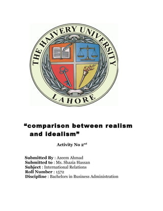 “comparison between realism
and idealism”
Activity No 2nd
Submitted By : Azeem Ahmad
Submitted to : Ms. Shazia Hassan
Subject : International Relations
Roll Number : 1572
Discipline : Bachelors in Business Administration
 