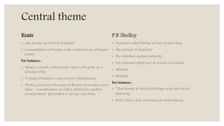 Central theme
Keats
◦ Also known as ‘A lover of beauty’
◦ Contemplation of beauty is the central theme of Keats's
poetry.
For instance:-
◦ “Beauty is truth, truth beauty- that is all” (Ode on a
Grecian Urn)
◦ “A thing of beauty is a joy forever” (Endymion)
◦ “With a great poet the sense of Beauty overcomes every
other consideration, or rather obliterates another
consideration.” (his letters to George and Tom)
P.B Shelley
◦ Victorian called Shelley as Poet of ideal love.
◦ The pursuit of ideal love
◦ The rebellion against authority
◦ The untamed spirit ever in search of freedom
◦ Atheism
◦ Idealism
For instance:-
◦ “That Beauty in which all things work and move”
(Adonais)
◦ Poets' food is love and fame.(An Exhortation)
 
