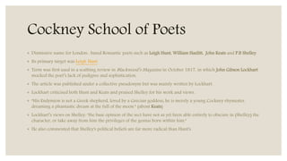 Cockney School of Poets
◦ Dismissive name for London- based Romantic poets such as Leigh Hunt, William Hazlitt, John Keats and P.B Shelley.
◦ Its primary target was Leigh Hunt
◦ Term was first used in a scathing review in Blackwood’s Magazine in October 1817, in which John Gibson Lockhart
mocked the poet’s lack of pedigree and sophistication.
◦ The article was published under a collective pseudonym but was mainly written by Lockhart.
◦ Lockhart criticised both Hunt and Keats and praised Shelley for his work and views.
◦ “His Endymion is not a Greek shepherd, loved by a Grecian goddess; he is merely a young Cockney rhymester,
dreaming a phantastic dream at the full of the moon.” (about Keats)
◦ Lockhart’s views on Shelley: "the base opinion of the sect have not as yet been able entirely to obscure in (Shelley) the
character, or take away from him the privileges of the genius born within him."
◦ He also commented that Shelley's political beliefs are far more radical than Hunt's.
 