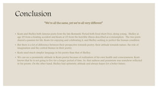 Conclusion
◦ Keats and Shelley both famous poets from the late Romantic Period both lived short lives, dying young. Shelley at
age 29 from a boating accident and Keats at 25 from the horrible illness described as Consumption. The two poets
shared a passion for life, Keats for enjoying and celebrating it, and Shelley seeking to perfect the human condition.
◦ But there is a lot of difference between their perspective towards poetry, their attitude towards nature, the role of
imagination and the central themes in their poetry.
◦ Keats used much simpler language in his poetry than that of Shelley.
◦ We can see a pessimistic attitude in Keats poetry because of realization of his own health and consciousness. Keats
knows that he is not going to live for a longer period of time. So, that sadness and pessimism was somehow reflected
in his poems. On the other hand, Shelley had optimistic attitude and always hopes for a better future.
“We’re all the same, yet we’re all very different”
 