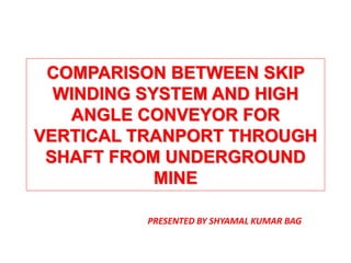 COMPARISON BETWEEN SKIP
WINDING SYSTEM AND HIGH
ANGLE CONVEYOR FOR
VERTICAL TRANPORT THROUGH
SHAFT FROM UNDERGROUND
MINE
PRESENTED BY SHYAMAL KUMAR BAG
 