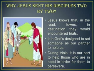 • Jesus knows that, in the
road,
towns,
in
destination they would
encountered trials.
• It is God’s designed to set
someone as our partner
to help us.
• During trials, it is our part
to help those who are in
need in order for them to
persevere.

 