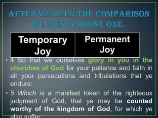 Temporary
Joy

Permanent
Joy

• 4 So that we ourselves glory in you in the
churches of God for your patience and faith in
all your persecutions and tribulations that ye
endure:
• 5 Which is a manifest token of the righteous
judgment of God, that ye may be counted
worthy of the kingdom of God, for which ye

 