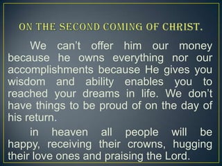 We can’t offer him our money
because he owns everything nor our
accomplishments because He gives you
wisdom and ability enables you to
reached your dreams in life. We don’t
have things to be proud of on the day of
his return.
in heaven all people will be
happy, receiving their crowns, hugging
their love ones and praising the Lord.

 