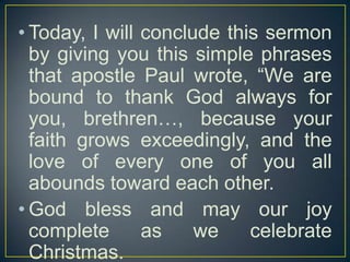 • Today, I will conclude this sermon
by giving you this simple phrases
that apostle Paul wrote, “We are
bound to thank God always for
you, brethren…, because your
faith grows exceedingly, and the
love of every one of you all
abounds toward each other.
• God bless and may our joy
complete
as
we
celebrate
Christmas.

 