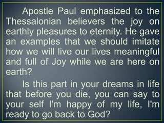Apostle Paul emphasized to the
Thessalonian believers the joy on
earthly pleasures to eternity. He gave
an examples that we should imitate
how we will live our lives meaningful
and full of Joy while we are here on
earth?
Is this part in your dreams in life
that before you die, you can say to
your self I'm happy of my life, I'm
ready to go back to God?

 
