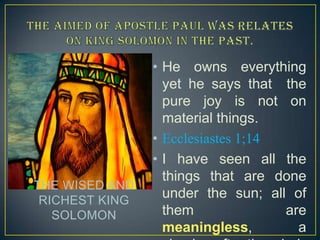 THE WISED AND
RICHEST KING
SOLOMON

• He owns everything
yet he says that the
pure joy is not on
material things.
• Ecclesiastes 1;14
• I have seen all the
things that are done
under the sun; all of
them
are
meaningless,
a

 
