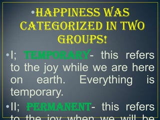 •Happiness was
categorized in two
groups!
•I; Temporary- this refers
to the joy while we are here
on earth. Everything is
temporary.
•II; Permanent- this refers

 