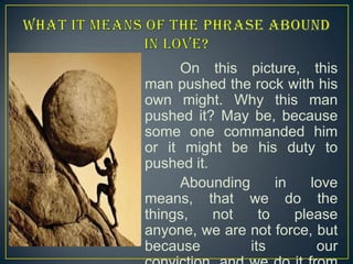 On this picture, this
man pushed the rock with his
own might. Why this man
pushed it? May be, because
some one commanded him
or it might be his duty to
pushed it.
Abounding
in
love
means, that we do the
things,
not
to
please
anyone, we are not force, but
because
its
our

 