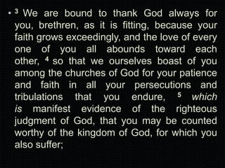 •

3

We are bound to thank God always for
you, brethren, as it is fitting, because your
faith grows exceedingly, and the love of every
one of you all abounds toward each
other, 4 so that we ourselves boast of you
among the churches of God for your patience
and faith in all your persecutions and
tribulations that you endure, 5 which
is manifest evidence of the righteous
judgment of God, that you may be counted
worthy of the kingdom of God, for which you
also suffer;

 