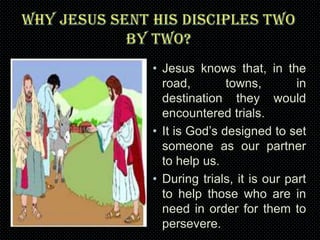 • Jesus knows that, in the
road,
towns,
in
destination they would
encountered trials.
• It is God’s designed to set
someone as our partner
to help us.
• During trials, it is our part
to help those who are in
need in order for them to
persevere.

 