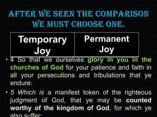 Temporary
Joy

Permanent
Joy

• 4 So that we ourselves glory in you in the
churches of God for your patience and faith in
all your persecutions and tribulations that ye
endure:
• 5 Which is a manifest token of the righteous
judgment of God, that ye may be counted
worthy of the kingdom of God, for which ye

 
