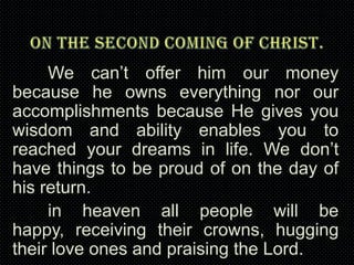 We can’t offer him our money
because he owns everything nor our
accomplishments because He gives you
wisdom and ability enables you to
reached your dreams in life. We don’t
have things to be proud of on the day of
his return.
in heaven all people will be
happy, receiving their crowns, hugging
their love ones and praising the Lord.

 