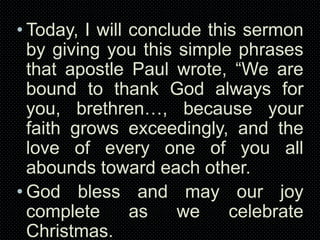 • Today, I will conclude this sermon
by giving you this simple phrases
that apostle Paul wrote, “We are
bound to thank God always for
you, brethren…, because your
faith grows exceedingly, and the
love of every one of you all
abounds toward each other.
• God bless and may our joy
complete
as
we
celebrate
Christmas.

 