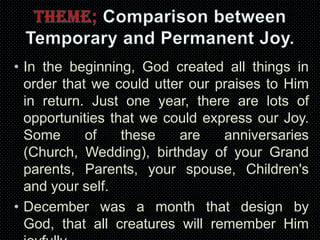 • In the beginning, God created all things in
order that we could utter our praises to Him
in return. Just one year, there are lots of
opportunities that we could express our Joy.
Some
of
these
are
anniversaries
(Church, Wedding), birthday of your Grand
parents, Parents, your spouse, Children's
and your self.
• December was a month that design by
God, that all creatures will remember Him

 