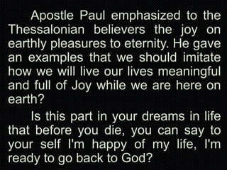 Apostle Paul emphasized to the
Thessalonian believers the joy on
earthly pleasures to eternity. He gave
an examples that we should imitate
how we will live our lives meaningful
and full of Joy while we are here on
earth?
Is this part in your dreams in life
that before you die, you can say to
your self I'm happy of my life, I'm
ready to go back to God?

 