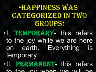 •Happiness was
categorized in two
groups!
•I; Temporary- this refers
to the joy while we are here
on earth. Everything is
temporary.
•II; Permanent- this refers

 
