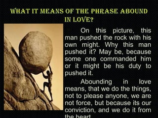 On this picture, this
man pushed the rock with his
own might. Why this man
pushed it? May be, because
some one commanded him
or it might be his duty to
pushed it.
Abounding
in
love
means, that we do the things,
not to please anyone, we are
not force, but because its our
conviction, and we do it from

 