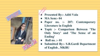 ● Presented By:- Aditi Vala
● MA Sem:- 04
● Paper no. :- 207: Contemporary
Literature in English
● Topic :- Comparison Between 'The
Only Story' and 'The Sense of an
Ending'
● Roll no. :- 01
● Submitted By:- S.B.Gardi Department
of English , MKBU
 