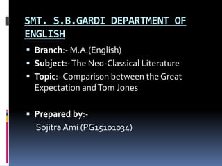 SMT. S.B.GARDI DEPARTMENT OF
ENGLISH
 Branch:- M.A.(English)
 Subject:-The Neo-Classical Literature
 Topic:- Comparison between the Great
Expectation andTom Jones
 Prepared by:-
Sojitra Ami (PG15101034)
 