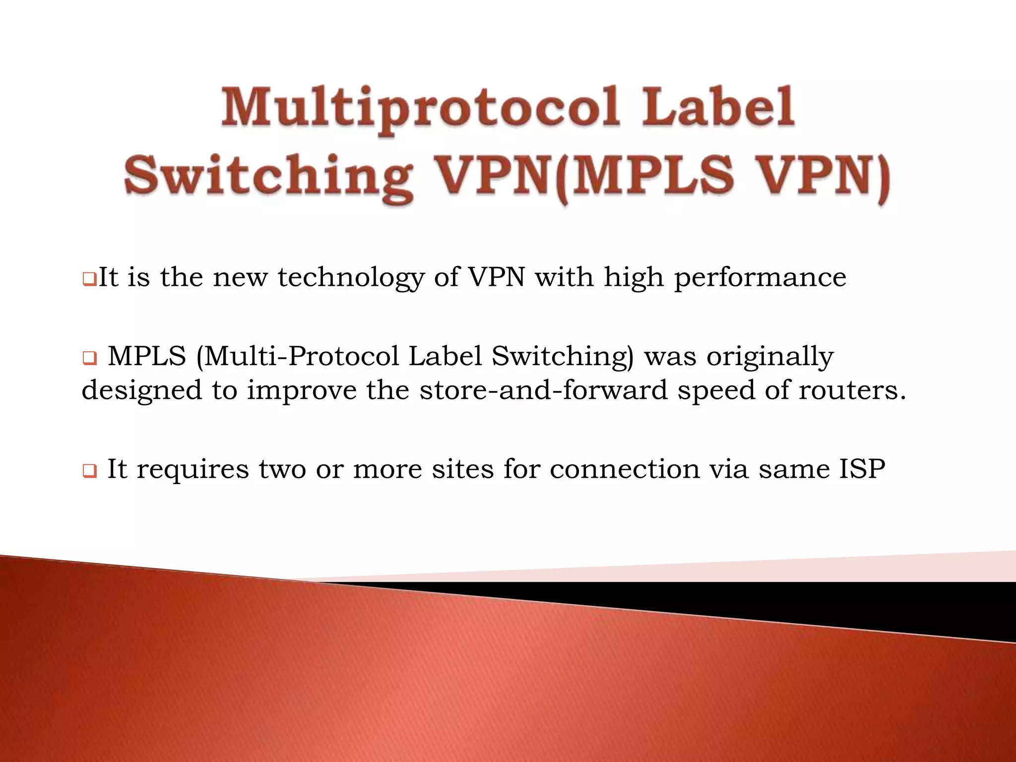 It is the new technology of VPN with high performance
 MPLS (Multi-Protocol Label Switching) was originally
designed to improve the store-and-forward speed of routers.
 It requires two or more sites for connection via same ISP
 