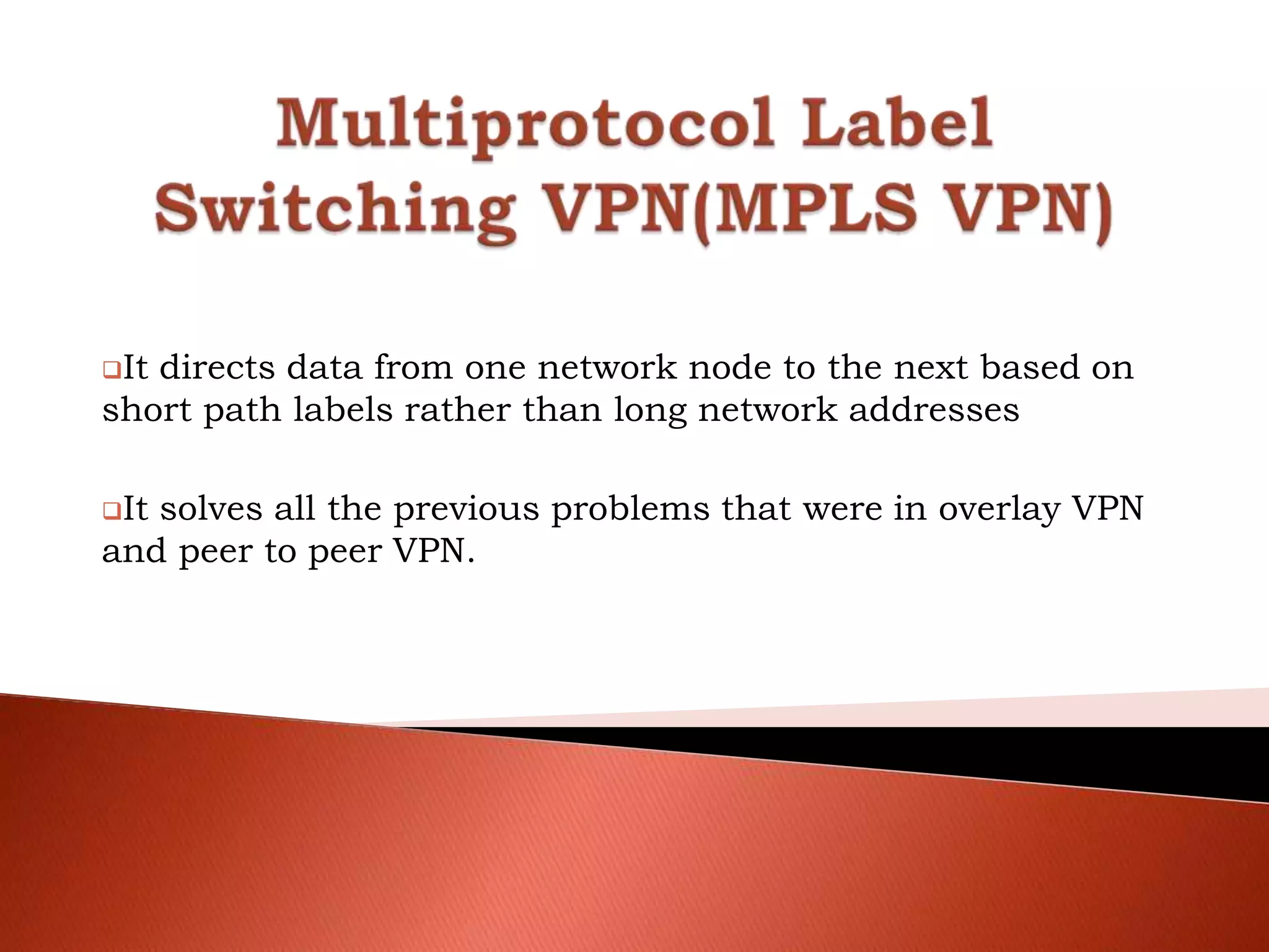 It directs data from one network node to the next based on
short path labels rather than long network addresses
It solves all the previous problems that were in overlay VPN
and peer to peer VPN.
 