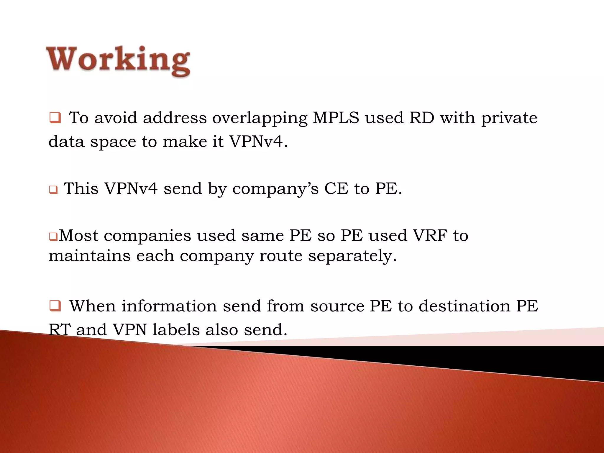  To avoid address overlapping MPLS used RD with private
data space to make it VPNv4.
 This VPNv4 send by company’s CE to PE.
Most companies used same PE so PE used VRF to
maintains each company route separately.
 When information send from source PE to destination PE
RT and VPN labels also send.
 