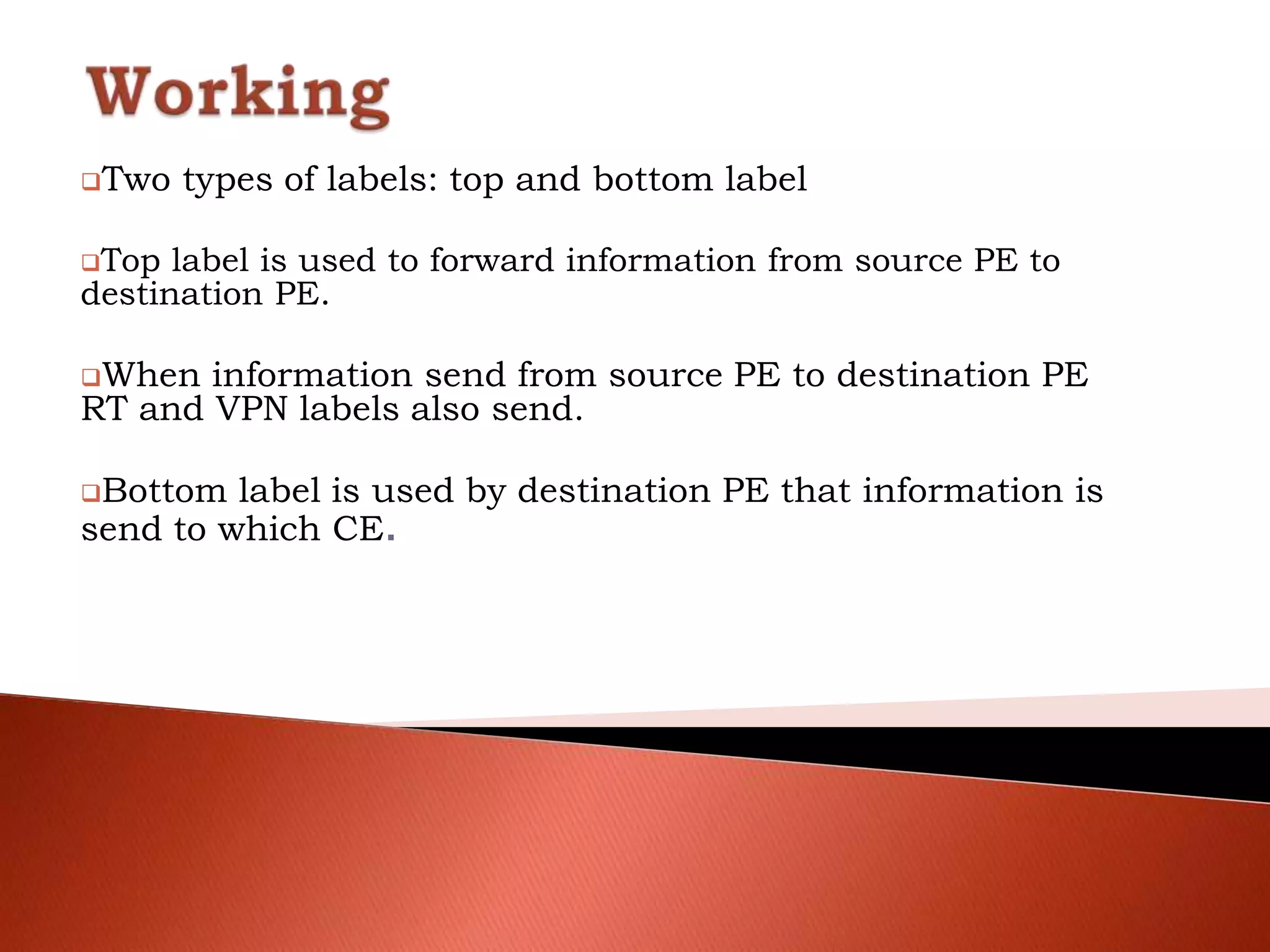 Two types of labels: top and bottom label
Top label is used to forward information from source PE to
destination PE.
When information send from source PE to destination PE
RT and VPN labels also send.
Bottom label is used by destination PE that information is
send to which CE.
 