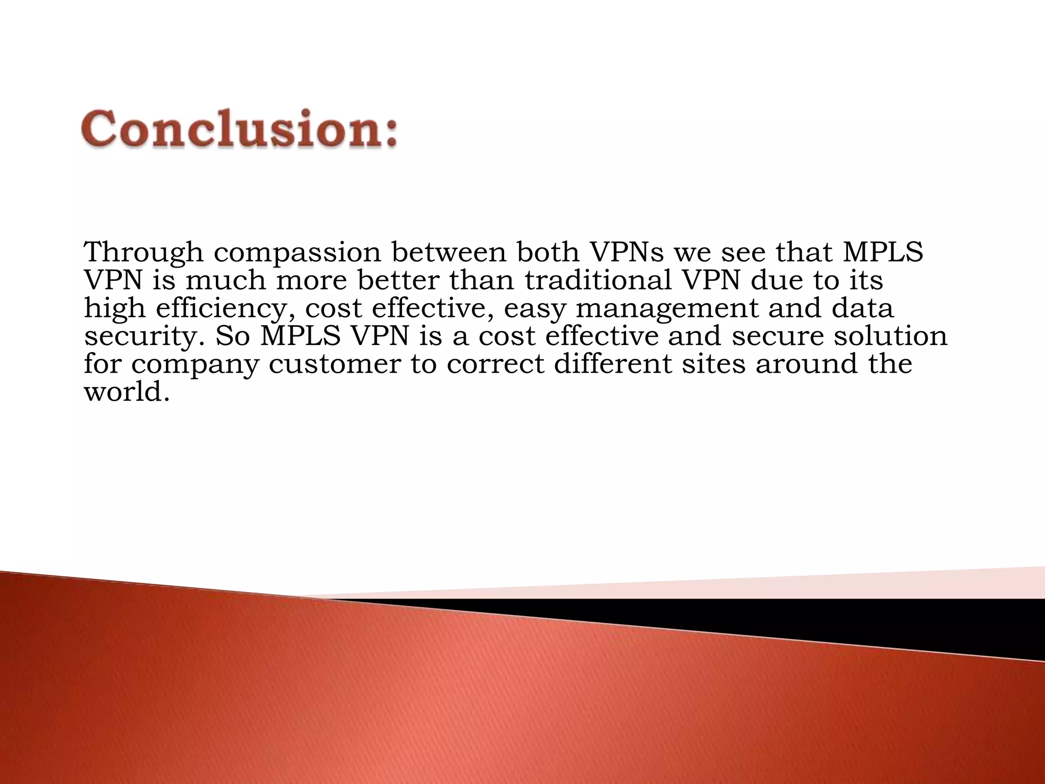Through compassion between both VPNs we see that MPLS
VPN is much more better than traditional VPN due to its
high efficiency, cost effective, easy management and data
security. So MPLS VPN is a cost effective and secure solution
for company customer to correct different sites around the
world.
 