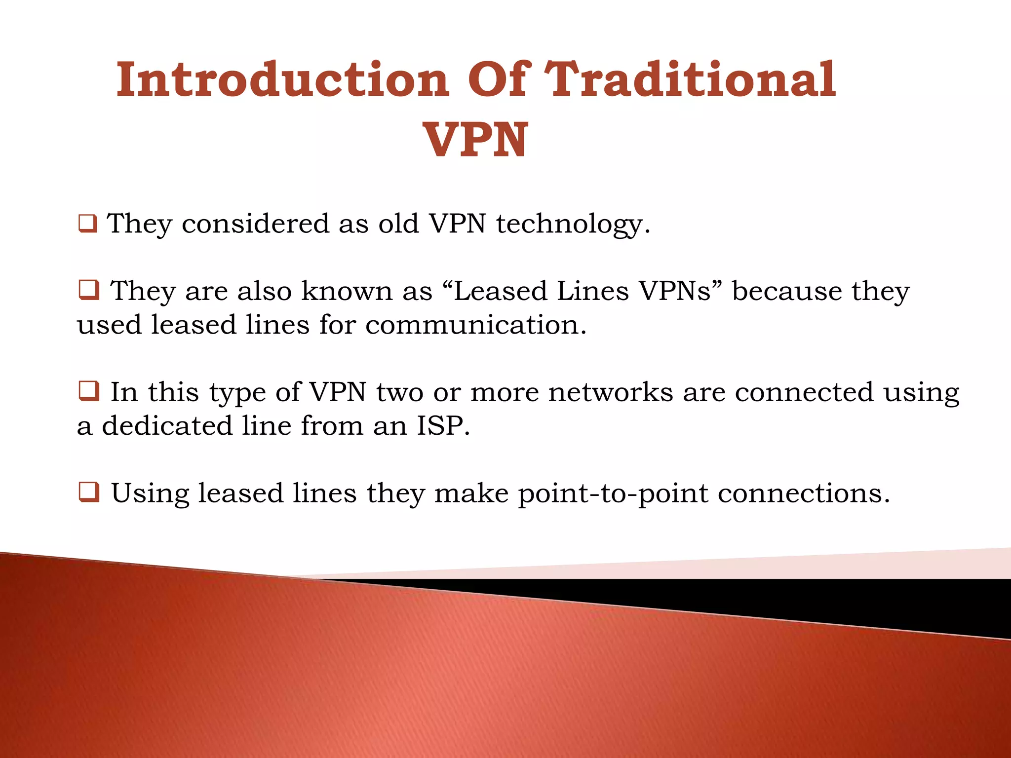 Introduction Of Traditional
VPN
 They considered as old VPN technology.
 They are also known as “Leased Lines VPNs” because they
used leased lines for communication.
 In this type of VPN two or more networks are connected using
a dedicated line from an ISP.
 Using leased lines they make point-to-point connections.
 