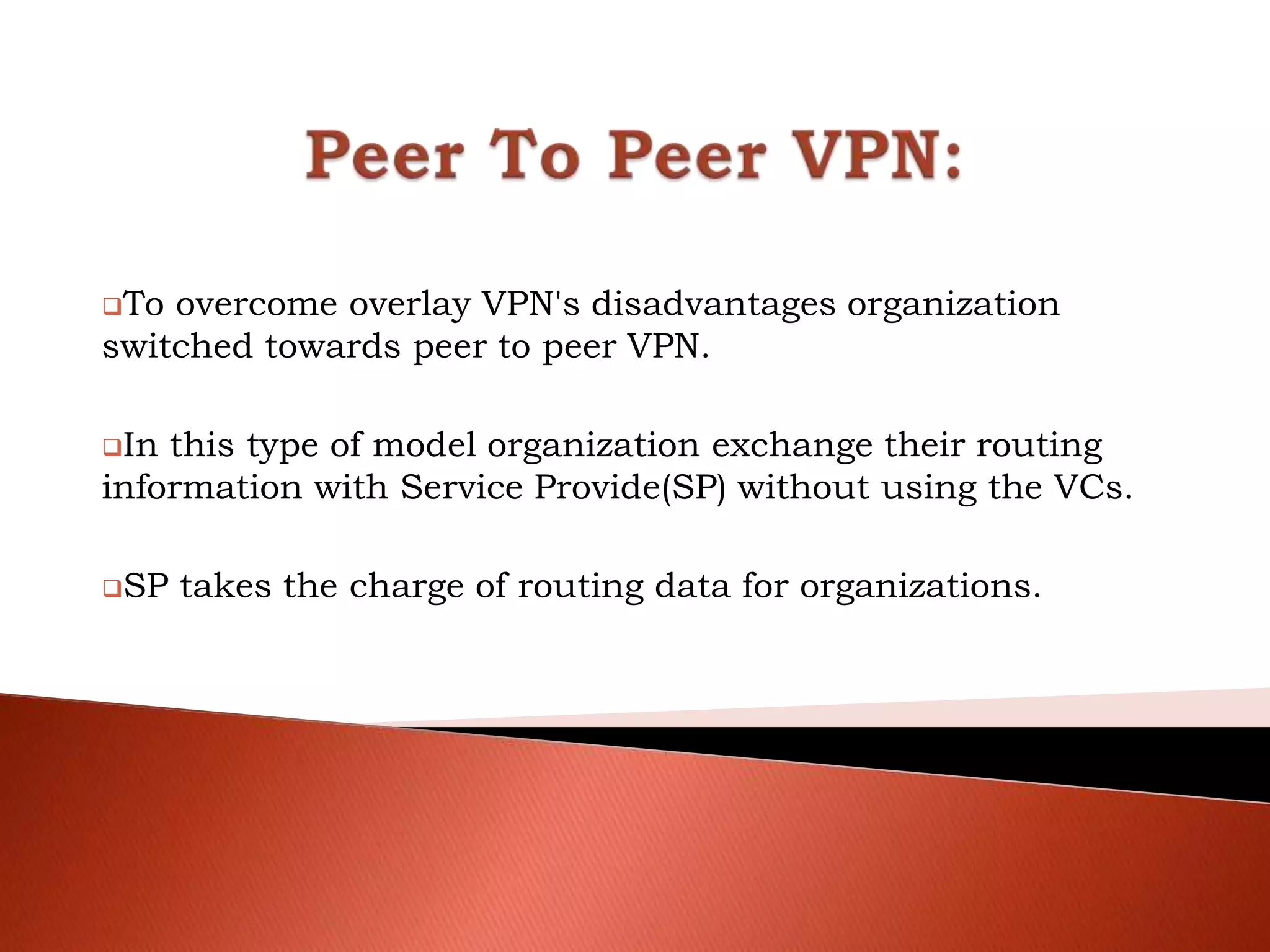 To overcome overlay VPN's disadvantages organization
switched towards peer to peer VPN.
In this type of model organization exchange their routing
information with Service Provide(SP) without using the VCs.
SP takes the charge of routing data for organizations.
 