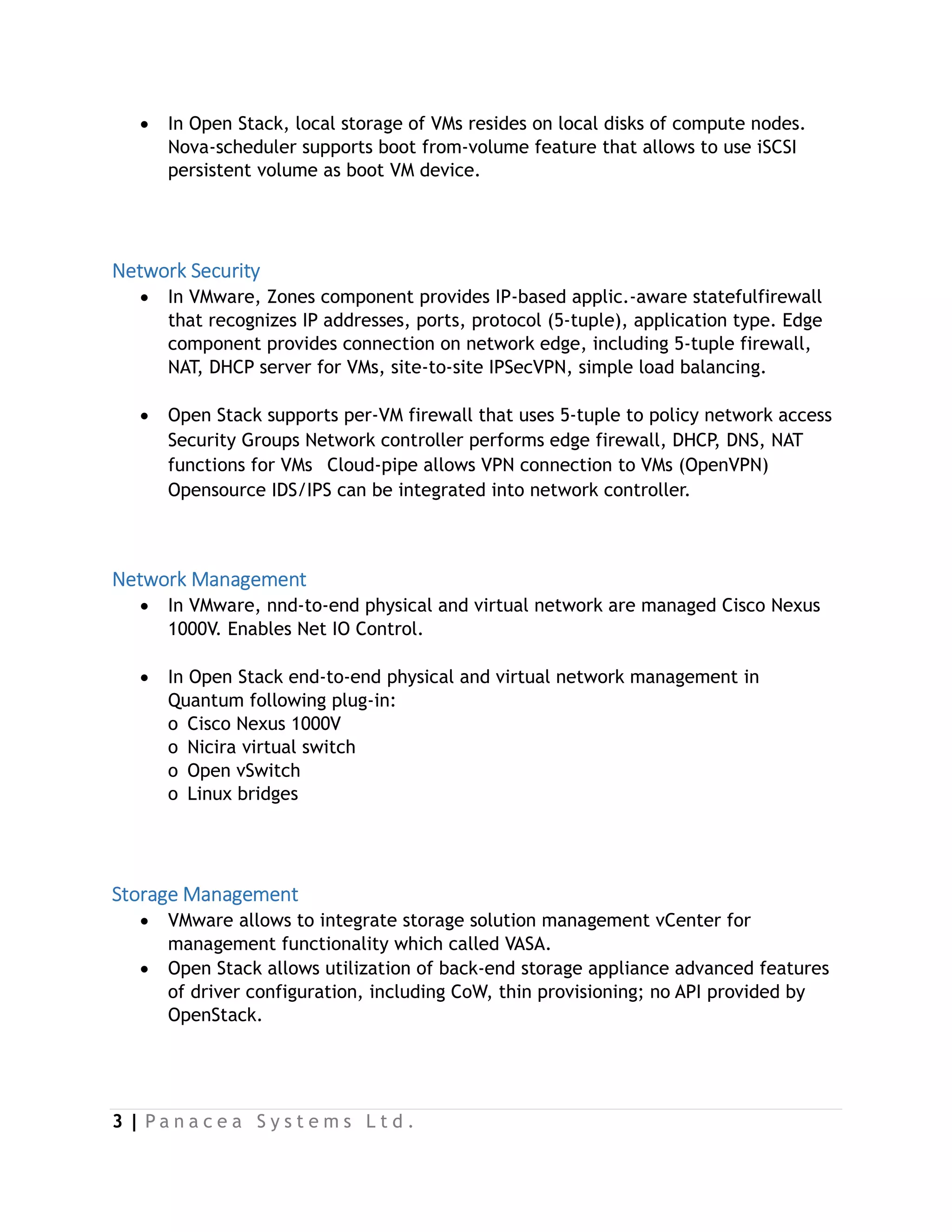 3 | P a n a c e a S y s t e m s L t d .
 In Open Stack, local storage of VMs resides on local disks of compute nodes.
Nova-scheduler supports boot from-volume feature that allows to use iSCSI
persistent volume as boot VM device.
Network Security
 In VMware, Zones component provides IP-based applic.-aware statefulfirewall
that recognizes IP addresses, ports, protocol (5-tuple), application type. Edge
component provides connection on network edge, including 5-tuple firewall,
NAT, DHCP server for VMs, site-to-site IPSecVPN, simple load balancing.
 Open Stack supports per-VM firewall that uses 5-tuple to policy network access
Security Groups Network controller performs edge firewall, DHCP, DNS, NAT
functions for VMs   Cloud-pipe allows VPN connection to VMs (OpenVPN)
Opensource IDS/IPS can be integrated into network controller.
Network Management
 In VMware, nnd-to-end physical and virtual network are managed Cisco Nexus
1000V. Enables Net IO Control.
 In Open Stack end-to-end physical and virtual network management in
Quantum following plug-in:
o  Cisco Nexus 1000V
o  Nicira virtual switch
o  Open vSwitch
o  Linux bridges
Storage Management
 VMware allows to integrate storage solution management vCenter for
management functionality which called VASA.
 Open Stack allows utilization of back-end storage appliance advanced features
of driver configuration, including CoW, thin provisioning; no API provided by
OpenStack.
 