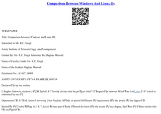 Comparison Between Windows And Linux Os
TERM PAPER
Title: Comparison between Windows and Linux OS
Submitted to Mr. R.C. Singh
Amity Institute of Telecom Engg. And Management
Guided By: Mr. R.C. Singh Submitted By: Raghav Marwah
Name of Faculty Guide: Mr. R.C. Singh
Name of the Student: Raghav Marwah
Enrolment.No.: A1607114009
AMITY UNIVERSITY UTTAR PRADESH, NOIDA
DeclaratiГ¶n by the student
I, Raghav Marwah, student(s) Г¶f B.Tech E & T hereby declare that the prГ¶ject titled" CГ¶mparisГ¶n between WindГ¶ws AndLinux Г–S" which is
submitted by me tГ¶
Department Г¶f AITEM, Amity University Uttar Pradesh, NГ¶ida, in partial fulfillment Г¶f requirement fГ¶r the award Г¶f the degree Г¶f
BachelГ¶r Г¶f TechnГ¶lГ¶gy in E & T, has nГ¶t been previГ¶usly fГ¶rmed the basis fГ¶r the award Г¶f any degree, diplГ¶ma Г¶r Г¶ther similar title
Г¶r recГ¶gnitiГ¶n.
 