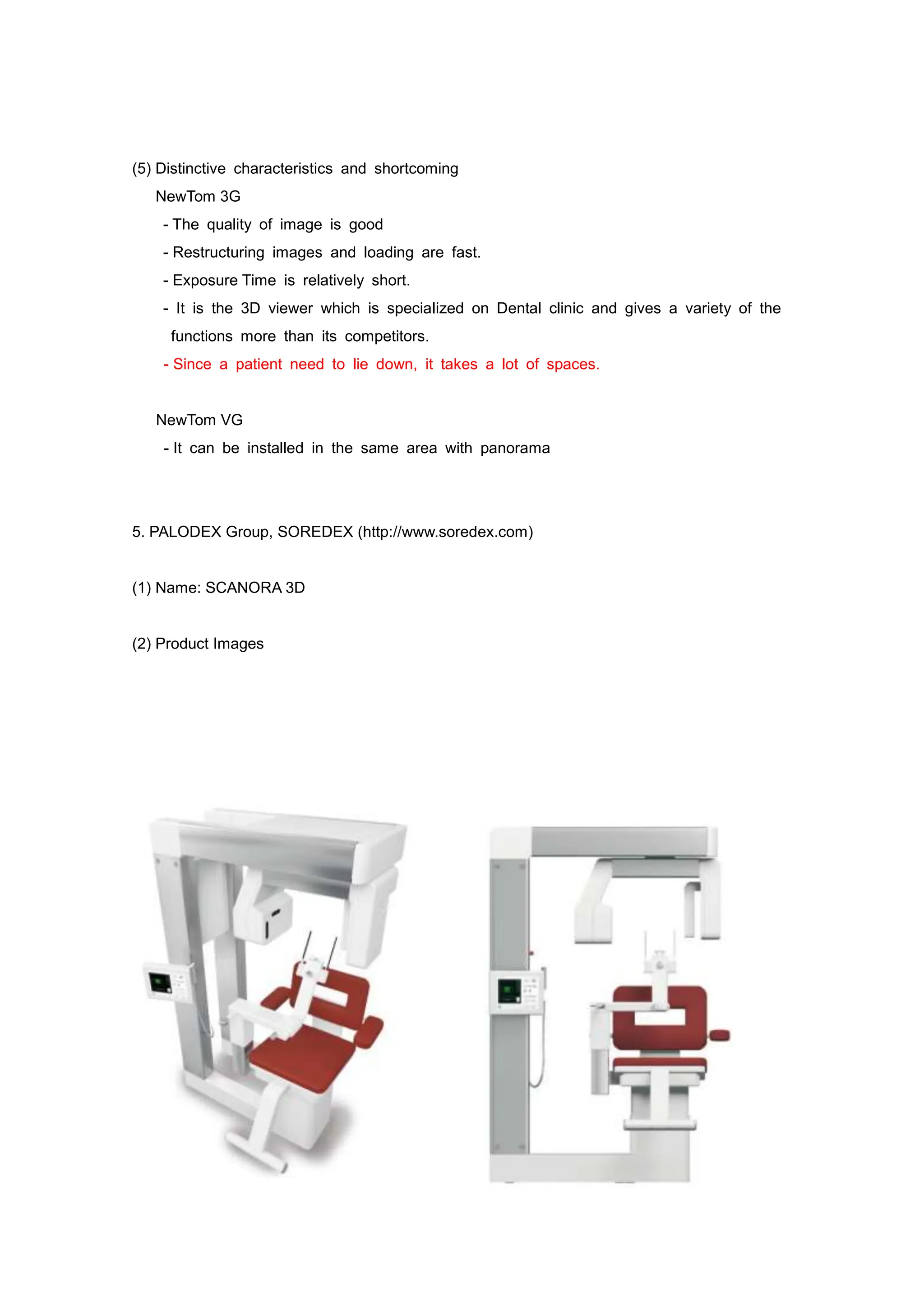 (5) Distinctive characteristics and shortcoming
NewTom 3G
- The quality of image is good
- Restructuring images and loading are fast.
- Exposure Time is relatively short.
- It is the 3D viewer which is specialized on Dental clinic and gives a variety of the
functions more than its competitors.
- Since a patient need to lie down, it takes a lot of spaces.
NewTom VG
- It can be installed in the same area with panorama
5. PALODEX Group, SOREDEX (http://www.soredex.com)
(1) Name: SCANORA 3D
(2) Product Images
 